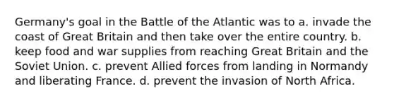 Germany's goal in the Battle of the Atlantic was to a. invade the coast of Great Britain and then take over the entire country. b. keep food and war supplies from reaching Great Britain and the Soviet Union. c. prevent Allied forces from landing in Normandy and liberating France. d. prevent the invasion of North Africa.