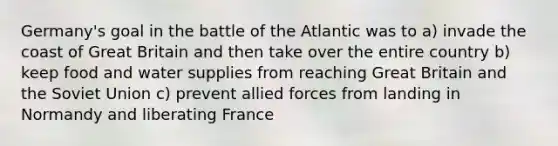 Germany's goal in the battle of the Atlantic was to a) invade the coast of Great Britain and then take over the entire country b) keep food and water supplies from reaching Great Britain and the Soviet Union c) prevent allied forces from landing in Normandy and liberating France