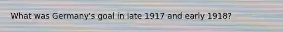 What was Germany's goal in late 1917 and early 1918?