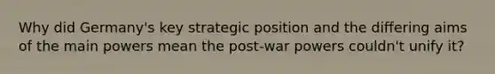 Why did Germany's key strategic position and the differing aims of the main powers mean the post-war powers couldn't unify it?