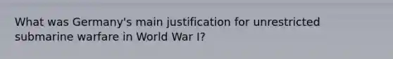 What was Germany's main justification for unrestricted submarine warfare in World War I?