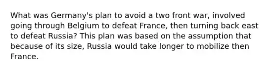 What was Germany's plan to avoid a two front war, involved going through Belgium to defeat France, then turning back east to defeat Russia? This plan was based on the assumption that because of its size, Russia would take longer to mobilize then France.