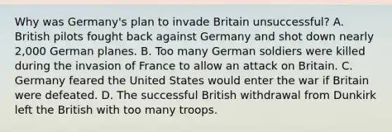 Why was Germany's plan to invade Britain unsuccessful? A. British pilots fought back against Germany and shot down nearly 2,000 German planes. B. Too many German soldiers were killed during the invasion of France to allow an attack on Britain. C. Germany feared the United States would enter the war if Britain were defeated. D. The successful British withdrawal from Dunkirk left the British with too many troops.