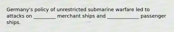 Germany's policy of unrestricted submarine warfare led to attacks on _________ merchant ships and _____________ passenger ships.