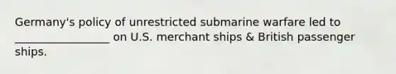 Germany's policy of unrestricted submarine warfare led to _________________ on U.S. merchant ships & British passenger ships.