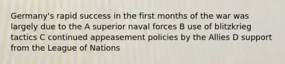 Germany's rapid success in the first months of the war was largely due to the A superior naval forces B use of blitzkrieg tactics C continued appeasement policies by the Allies D support from the League of Nations