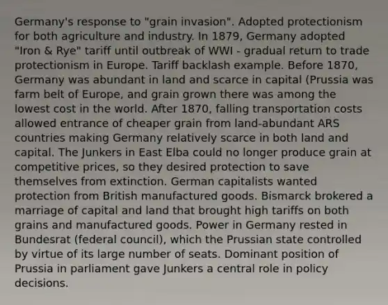 Germany's response to "grain invasion". Adopted protectionism for both agriculture and industry. In 1879, Germany adopted "Iron & Rye" tariff until outbreak of WWI - gradual return to trade protectionism in Europe. Tariff backlash example. Before 1870, Germany was abundant in land and scarce in capital (Prussia was farm belt of Europe, and grain grown there was among the lowest cost in the world. After 1870, falling transportation costs allowed entrance of cheaper grain from land-abundant ARS countries making Germany relatively scarce in both land and capital. The Junkers in East Elba could no longer produce grain at competitive prices, so they desired protection to save themselves from extinction. German capitalists wanted protection from British manufactured goods. Bismarck brokered a marriage of capital and land that brought high tariffs on both grains and manufactured goods. Power in Germany rested in Bundesrat (federal council), which the Prussian state controlled by virtue of its large number of seats. Dominant position of Prussia in parliament gave Junkers a central role in policy decisions.