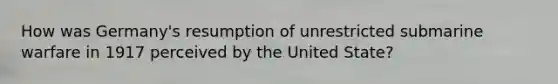 How was Germany's resumption of unrestricted submarine warfare in 1917 perceived by the United State?