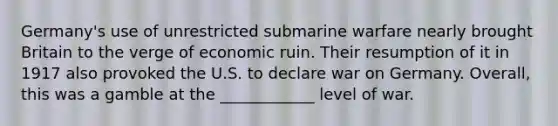 Germany's use of unrestricted submarine warfare nearly brought Britain to the verge of economic ruin. Their resumption of it in 1917 also provoked the U.S. to declare war on Germany. Overall, this was a gamble at the ____________ level of war.