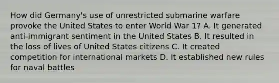 How did Germany's use of unrestricted submarine warfare provoke the United States to enter World War 1? A. It generated anti-immigrant sentiment in the United States B. It resulted in the loss of lives of United States citizens C. It created competition for international markets D. It established new rules for naval battles