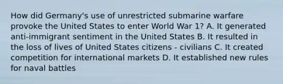 How did Germany's use of unrestricted submarine warfare provoke the United States to enter World War 1? A. It generated anti-immigrant sentiment in the United States B. It resulted in the loss of lives of United States citizens - civilians C. It created competition for international markets D. It established new rules for naval battles