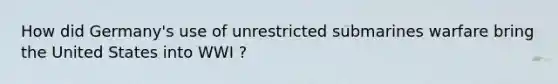 How did Germany's use of unrestricted submarines warfare bring the United States into WWI ?