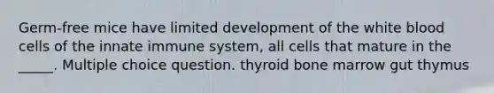 Germ-free mice have limited development of the white blood cells of the innate immune system, all cells that mature in the _____. Multiple choice question. thyroid bone marrow gut thymus