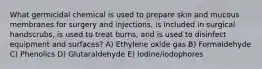 What germicidal chemical is used to prepare skin and mucous membranes for surgery and injections, is included in surgical handscrubs, is used to treat burns, and is used to disinfect equipment and surfaces? A) Ethylene oxide gas B) Formaldehyde C) Phenolics D) Glutaraldehyde E) Iodine/iodophores