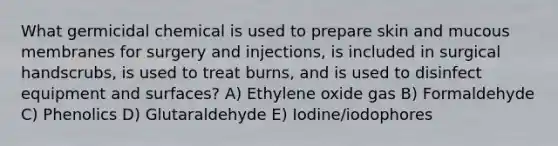 What germicidal chemical is used to prepare skin and mucous membranes for surgery and injections, is included in surgical handscrubs, is used to treat burns, and is used to disinfect equipment and surfaces? A) Ethylene oxide gas B) Formaldehyde C) Phenolics D) Glutaraldehyde E) Iodine/iodophores