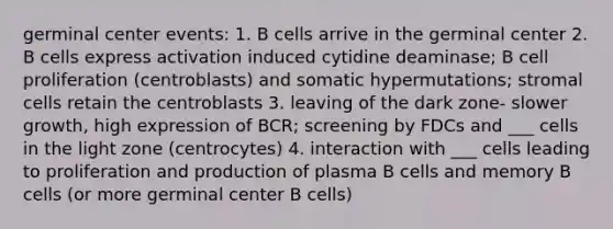 germinal center events: 1. B cells arrive in the germinal center 2. B cells express activation induced cytidine deaminase; B cell proliferation (centroblasts) and somatic hypermutations; stromal cells retain the centroblasts 3. leaving of the dark zone- slower growth, high expression of BCR; screening by FDCs and ___ cells in the light zone (centrocytes) 4. interaction with ___ cells leading to proliferation and production of plasma B cells and memory B cells (or more germinal center B cells)