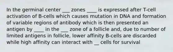 In the germinal center ___ zones ____ is expressed after T-cell activation of B-cells which causes mutation in DNA and formation of variable regions of antibody which is then presented an antigen by ____ in the ___ zone of a follicle and, due to number of limited antigens in follicle, lower affinity B-cells are discarded while high affinity can interact with __ cells for survival