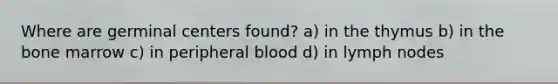 Where are germinal centers found? a) in the thymus b) in the bone marrow c) in peripheral blood d) in lymph nodes