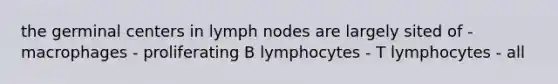 the germinal centers in lymph nodes are largely sited of - macrophages - proliferating B lymphocytes - T lymphocytes - all