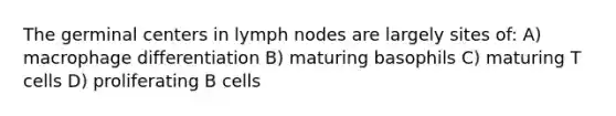 The germinal centers in lymph nodes are largely sites of: A) macrophage differentiation B) maturing basophils C) maturing T cells D) proliferating B cells