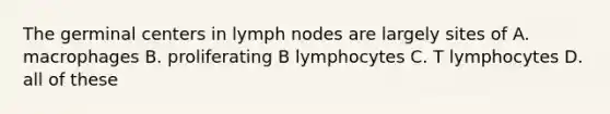 The germinal centers in lymph nodes are largely sites of A. macrophages B. proliferating B lymphocytes C. T lymphocytes D. all of these