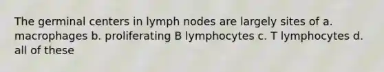 The germinal centers in lymph nodes are largely sites of a. macrophages b. proliferating B lymphocytes c. T lymphocytes d. all of these