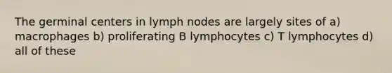 The germinal centers in lymph nodes are largely sites of a) macrophages b) proliferating B lymphocytes c) T lymphocytes d) all of these