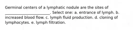 Germinal centers of a lymphatic nodule are the sites of ________________________. Select one: a. entrance of lymph. b. increased blood flow. c. lymph fluid production. d. cloning of lymphocytes. e. lymph filtration.