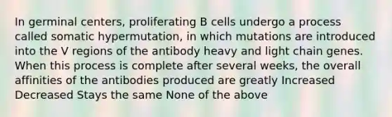 In germinal centers, proliferating B cells undergo a process called somatic hypermutation, in which mutations are introduced into the V regions of the antibody heavy and light chain genes. When this process is complete after several weeks, the overall affinities of the antibodies produced are greatly Increased Decreased Stays the same None of the above