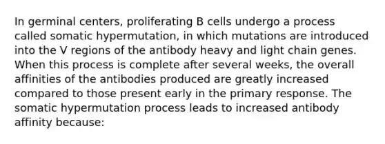 In germinal centers, proliferating B cells undergo a process called somatic hypermutation, in which mutations are introduced into the V regions of the antibody heavy and light chain genes. When this process is complete after several weeks, the overall affinities of the antibodies produced are greatly increased compared to those present early in the primary response. The somatic hypermutation process leads to increased antibody affinity because: