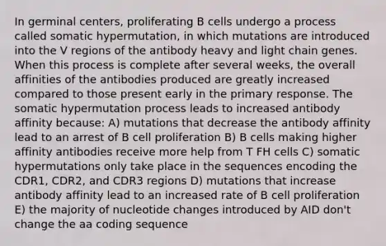 In germinal centers, proliferating B cells undergo a process called somatic hypermutation, in which mutations are introduced into the V regions of the antibody heavy and light chain genes. When this process is complete after several weeks, the overall affinities of the antibodies produced are greatly increased compared to those present early in the primary response. The somatic hypermutation process leads to increased antibody affinity because: A) mutations that decrease the antibody affinity lead to an arrest of B cell proliferation B) B cells making higher affinity antibodies receive more help from T FH cells C) somatic hypermutations only take place in the sequences encoding the CDR1, CDR2, and CDR3 regions D) mutations that increase antibody affinity lead to an increased rate of B cell proliferation E) the majority of nucleotide changes introduced by AID don't change the aa coding sequence