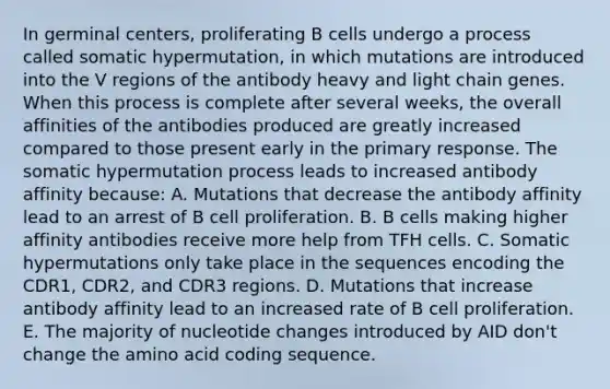 In germinal centers, proliferating B cells undergo a process called somatic hypermutation, in which mutations are introduced into the V regions of the antibody heavy and light chain genes. When this process is complete after several weeks, the overall affinities of the antibodies produced are greatly increased compared to those present early in the primary response. The somatic hypermutation process leads to increased antibody affinity because: A. Mutations that decrease the antibody affinity lead to an arrest of B cell proliferation. B. B cells making higher affinity antibodies receive more help from TFH cells. C. Somatic hypermutations only take place in the sequences encoding the CDR1, CDR2, and CDR3 regions. D. Mutations that increase antibody affinity lead to an increased rate of B cell proliferation. E. The majority of nucleotide changes introduced by AID don't change the amino acid coding sequence.