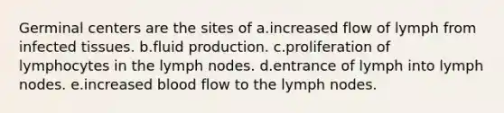 Germinal centers are the sites of a.increased flow of lymph from infected tissues. b.fluid production. c.proliferation of lymphocytes in the lymph nodes. d.entrance of lymph into lymph nodes. e.increased blood flow to the lymph nodes.