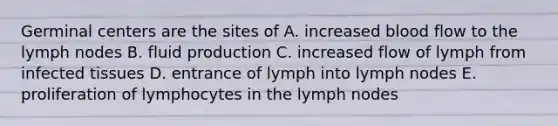 Germinal centers are the sites of A. increased blood flow to the lymph nodes B. fluid production C. increased flow of lymph from infected tissues D. entrance of lymph into lymph nodes E. proliferation of lymphocytes in the lymph nodes