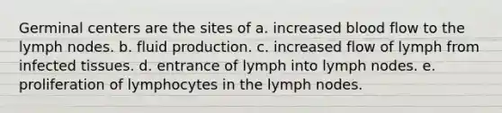 Germinal centers are the sites of a. increased blood flow to the lymph nodes. b. fluid production. c. increased flow of lymph from infected tissues. d. entrance of lymph into lymph nodes. e. proliferation of lymphocytes in the lymph nodes.