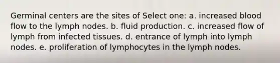 Germinal centers are the sites of Select one: a. increased blood flow to the lymph nodes. b. fluid production. c. increased flow of lymph from infected tissues. d. entrance of lymph into lymph nodes. e. proliferation of lymphocytes in the lymph nodes.