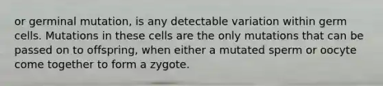 or germinal mutation, is any detectable variation within germ cells. Mutations in these cells are the only mutations that can be passed on to offspring, when either a mutated sperm or oocyte come together to form a zygote.