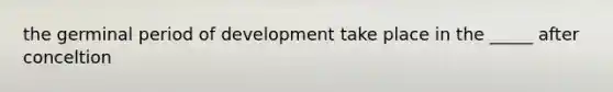 the germinal period of development take place in the _____ after conceltion