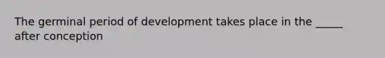 The germinal period of development takes place in the _____ after conception