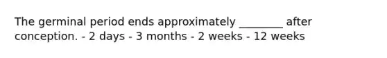 The germinal period ends approximately ________ after conception. - 2 days - 3 months - 2 weeks - 12 weeks