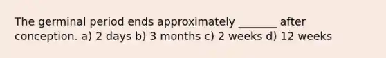 The germinal period ends approximately _______ after conception. a) 2 days b) 3 months c) 2 weeks d) 12 weeks