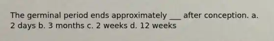 The germinal period ends approximately ___ after conception. a. 2 days b. 3 months c. 2 weeks d. 12 weeks