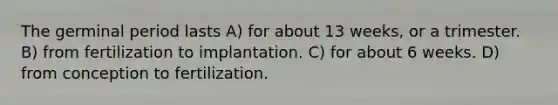 The germinal period lasts A) for about 13 weeks, or a trimester. B) from fertilization to implantation. C) for about 6 weeks. D) from conception to fertilization.