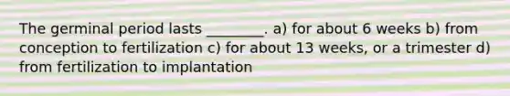 The germinal period lasts ________. a) for about 6 weeks b) from conception to fertilization c) for about 13 weeks, or a trimester d) from fertilization to implantation