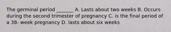 The germinal period _______ A. Lasts about two weeks B. Occurs during the second trimester of pregnancy C. is the final period of a 38- week pregnancy D. lasts about six weeks