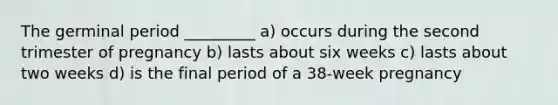 The germinal period _________ a) occurs during the second trimester of pregnancy b) lasts about six weeks c) lasts about two weeks d) is the final period of a 38-week pregnancy