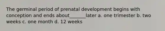 The germinal period of prenatal development begins with conception and ends about_______later a. one trimester b. two weeks c. one month d. 12 weeks