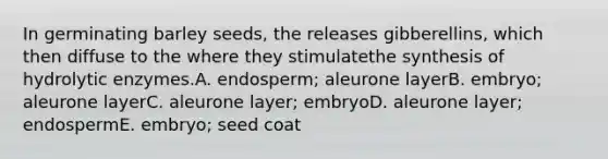 In germinating barley seeds, the releases gibberellins, which then diffuse to the where they stimulatethe synthesis of hydrolytic enzymes.A. endosperm; aleurone layerB. embryo; aleurone layerC. aleurone layer; embryoD. aleurone layer; endospermE. embryo; seed coat