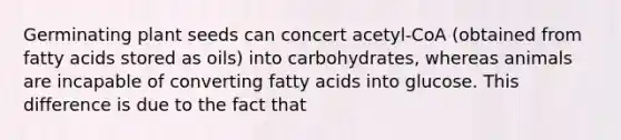 Germinating plant seeds can concert acetyl-CoA (obtained from fatty acids stored as oils) into carbohydrates, whereas animals are incapable of converting fatty acids into glucose. This difference is due to the fact that