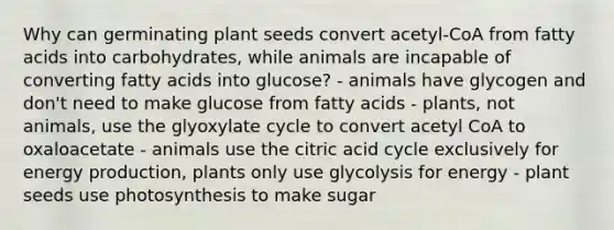 Why can germinating plant seeds convert acetyl-CoA from fatty acids into carbohydrates, while animals are incapable of converting fatty acids into glucose? - animals have glycogen and don't need to make glucose from fatty acids - plants, not animals, use the glyoxylate cycle to convert acetyl CoA to oxaloacetate - animals use the citric acid cycle exclusively for energy production, plants only use glycolysis for energy - plant seeds use photosynthesis to make sugar